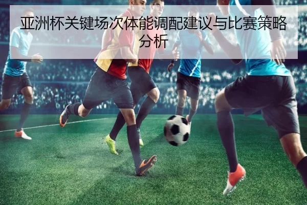 亚洲杯关键场次体能调配建议与比赛策略分析